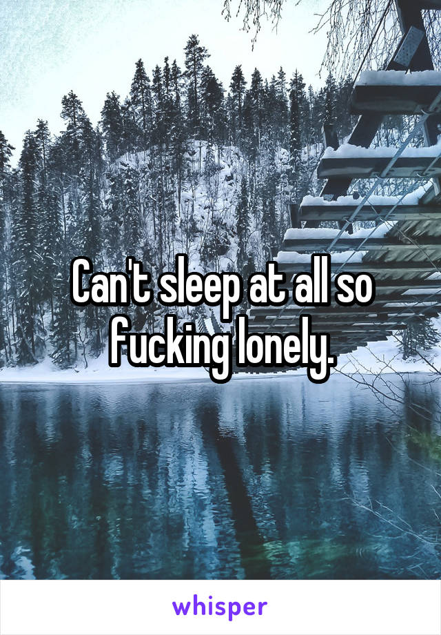 Can't sleep at all so fucking lonely.