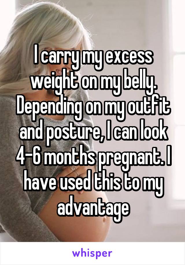 I carry my excess weight on my belly. Depending on my outfit and posture, I can look 4-6 months pregnant. I have used this to my advantage