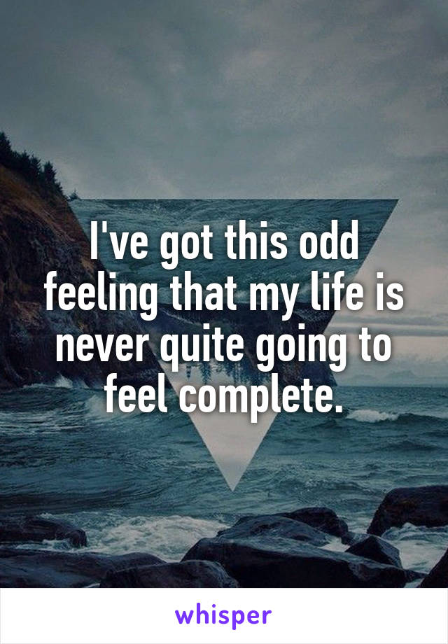 I've got this odd feeling that my life is never quite going to feel complete.