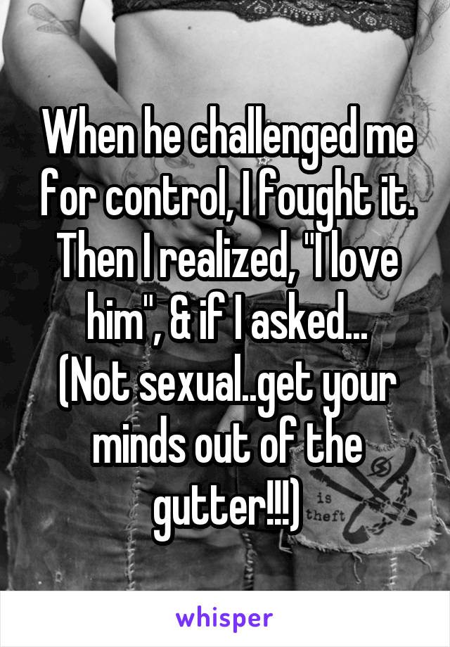 When he challenged me for control, I fought it. Then I realized, "I love him", & if I asked...
(Not sexual..get your minds out of the gutter!!!)