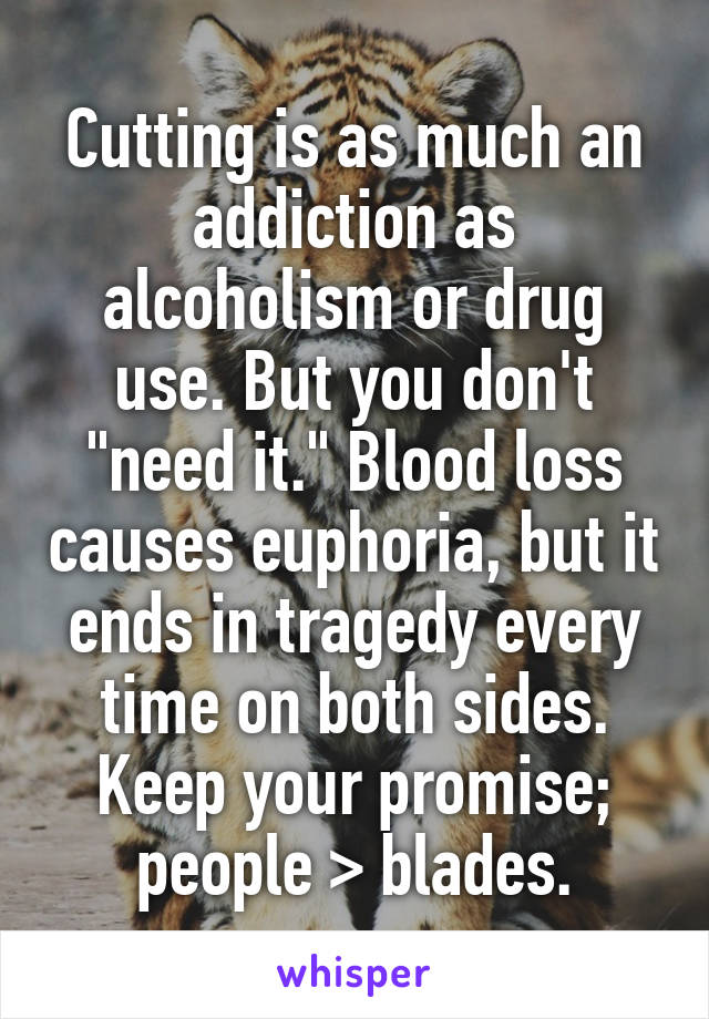 Cutting is as much an addiction as alcoholism or drug use. But you don't "need it." Blood loss causes euphoria, but it ends in tragedy every time on both sides. Keep your promise; people > blades.