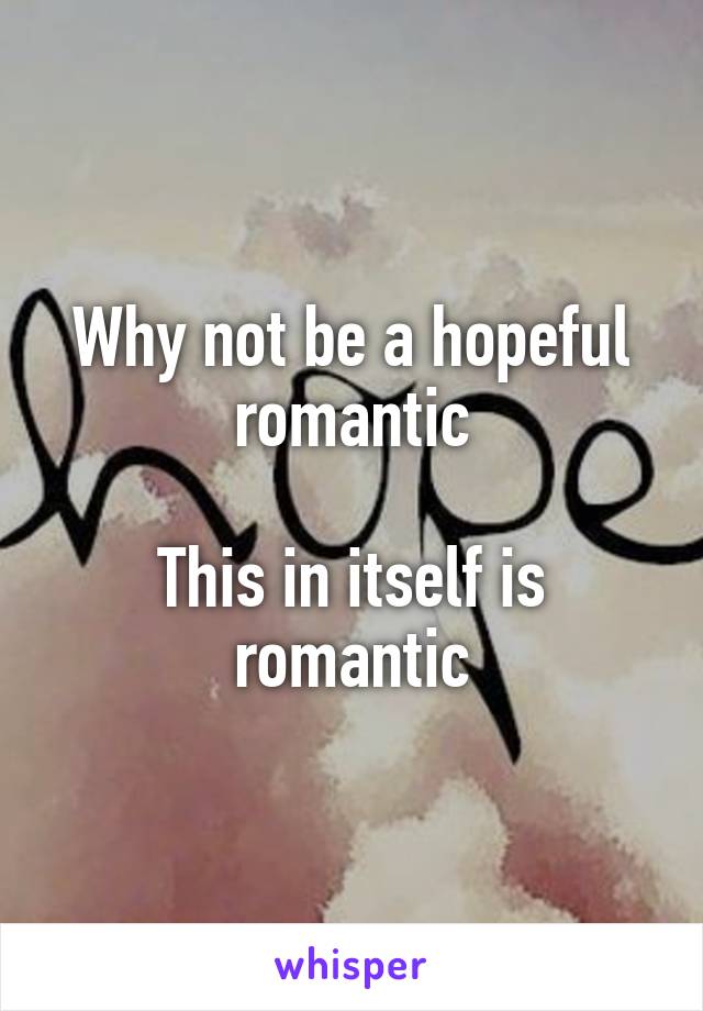 Why not be a hopeful romantic

This in itself is romantic