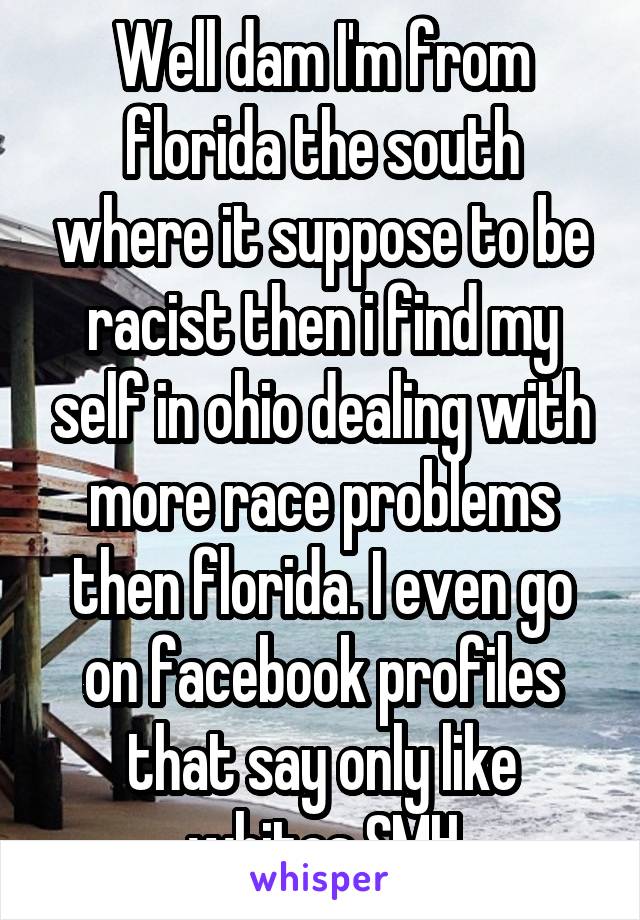 Well dam I'm from florida the south where it suppose to be racist then i find my self in ohio dealing with more race problems then florida. I even go on facebook profiles that say only like whites SMH