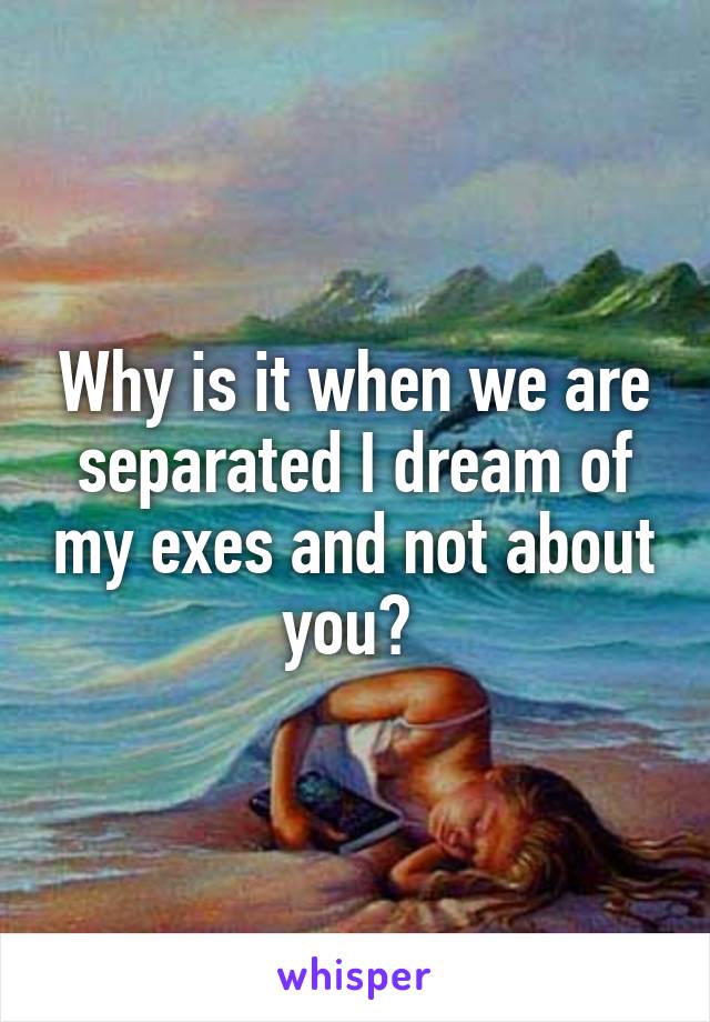 Why is it when we are separated I dream of my exes and not about you? 