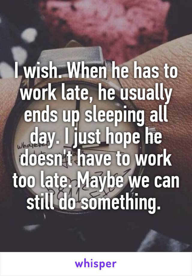 I wish. When he has to work late, he usually ends up sleeping all day. I just hope he doesn't have to work too late. Maybe we can still do something. 