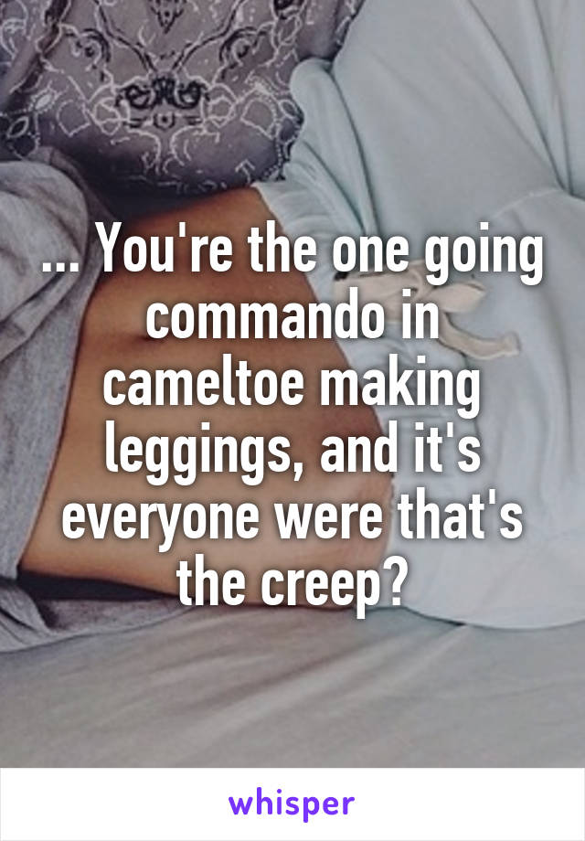 ... You're the one going commando in cameltoe making leggings, and it's everyone were that's the creep?