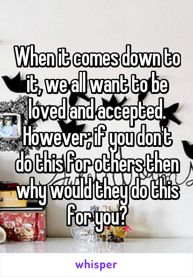 When it comes down to it, we all want to be loved and accepted. However; if you don't do this for others then why would they do this for you?