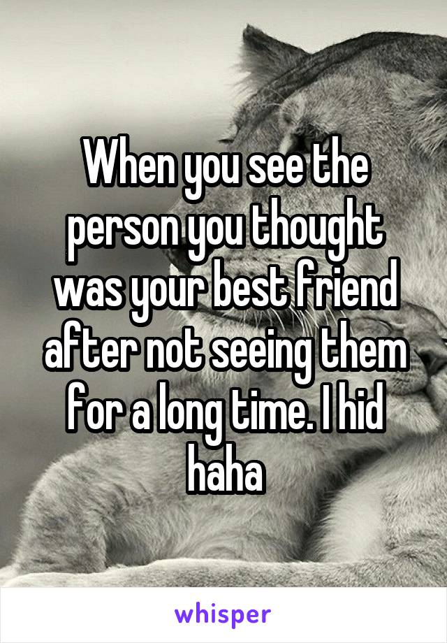 When you see the person you thought was your best friend after not seeing them for a long time. I hid haha