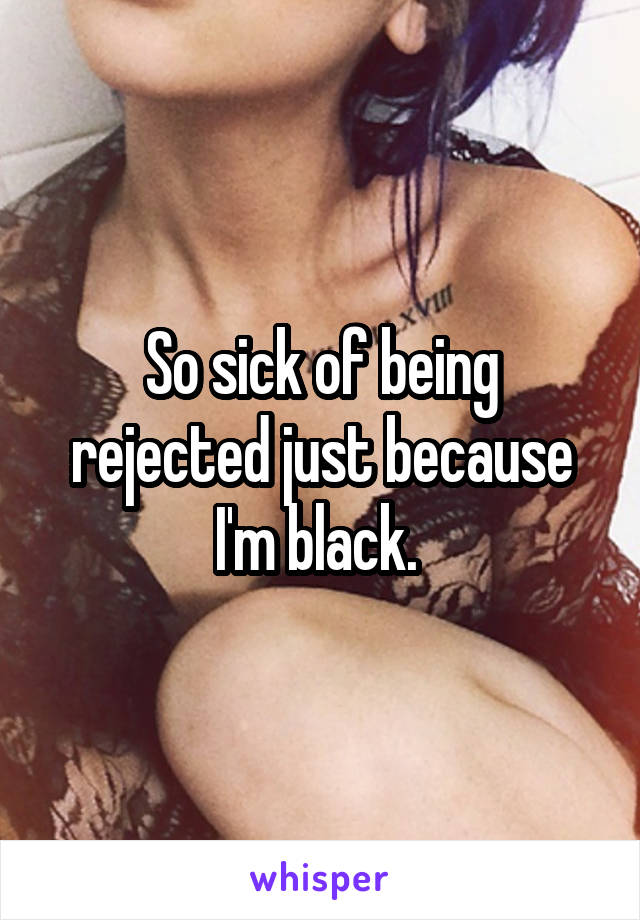 So sick of being rejected just because I'm black. 