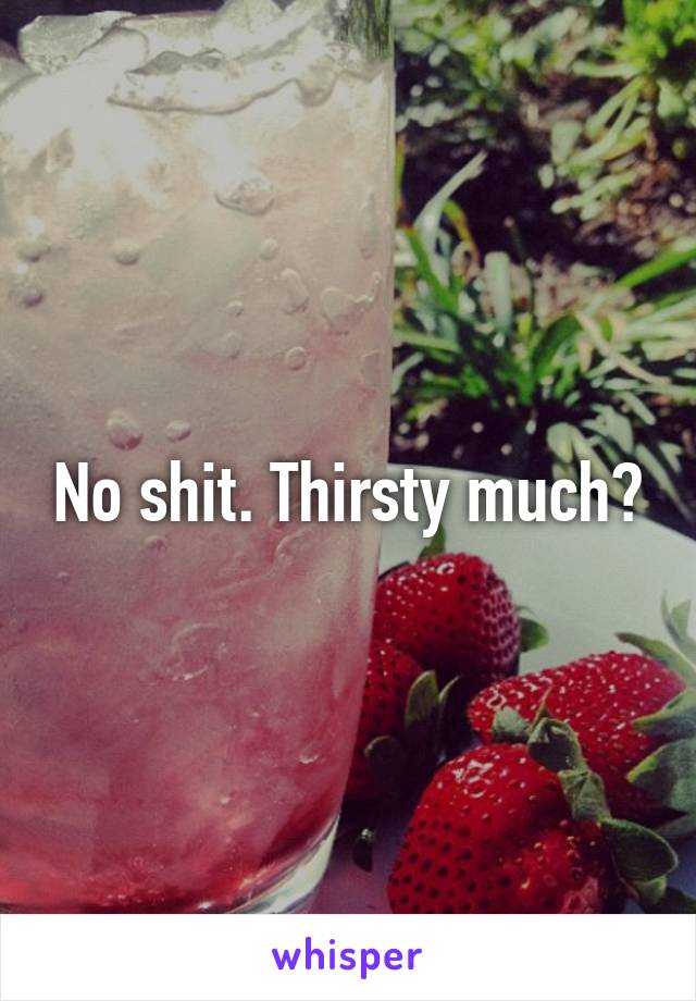 No shit. Thirsty much?