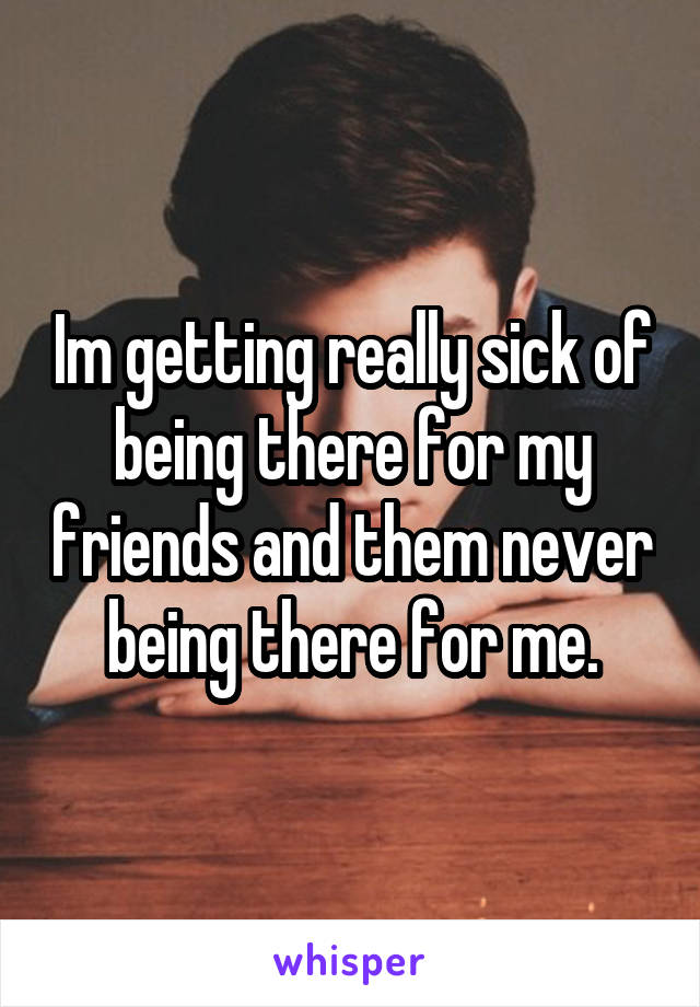 Im getting really sick of being there for my friends and them never being there for me.