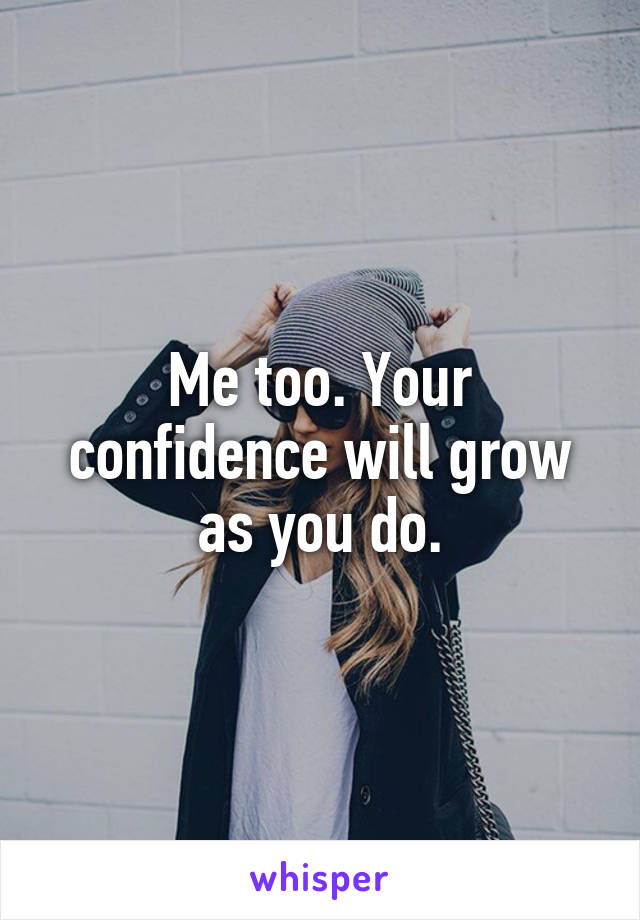 Me too. Your confidence will grow as you do.