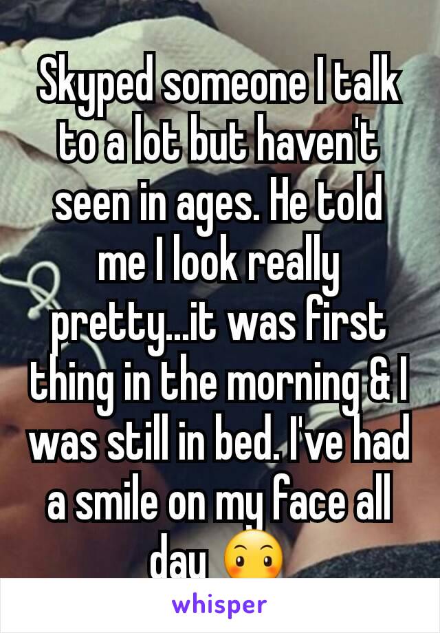 Skyped someone I talk to a lot but haven't seen in ages. He told me I look really pretty...it was first thing in the morning & I was still in bed. I've had a smile on my face all day 😶