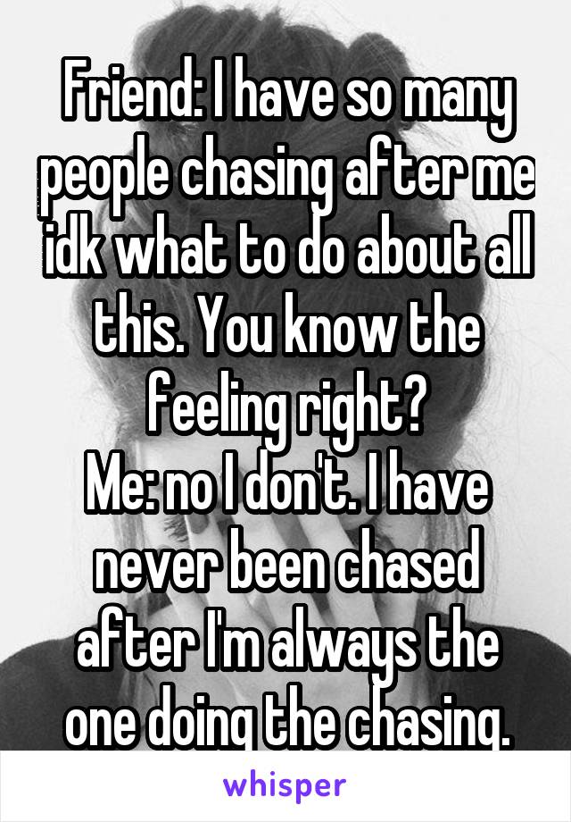 Friend: I have so many people chasing after me idk what to do about all this. You know the feeling right?
Me: no I don't. I have never been chased after I'm always the one doing the chasing.