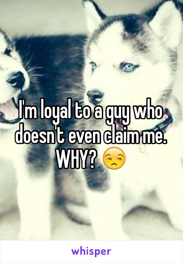 I'm loyal to a guy who doesn't even claim me. WHY? 😒