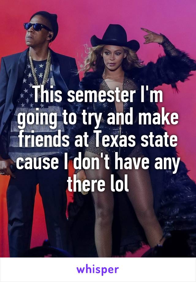 This semester I'm going to try and make friends at Texas state cause I don't have any there lol