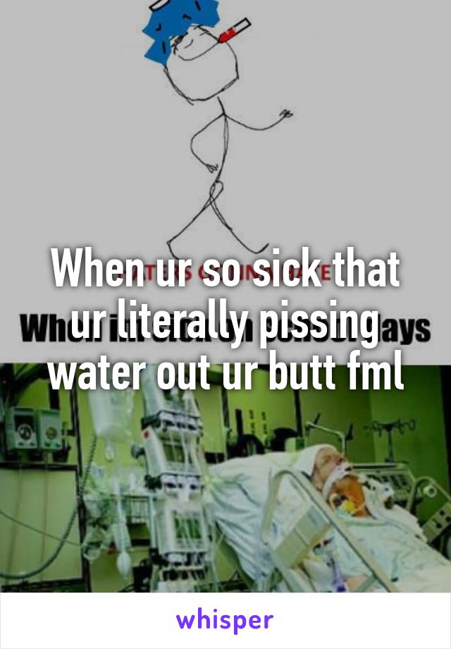 When ur so sick that ur literally pissing water out ur butt fml