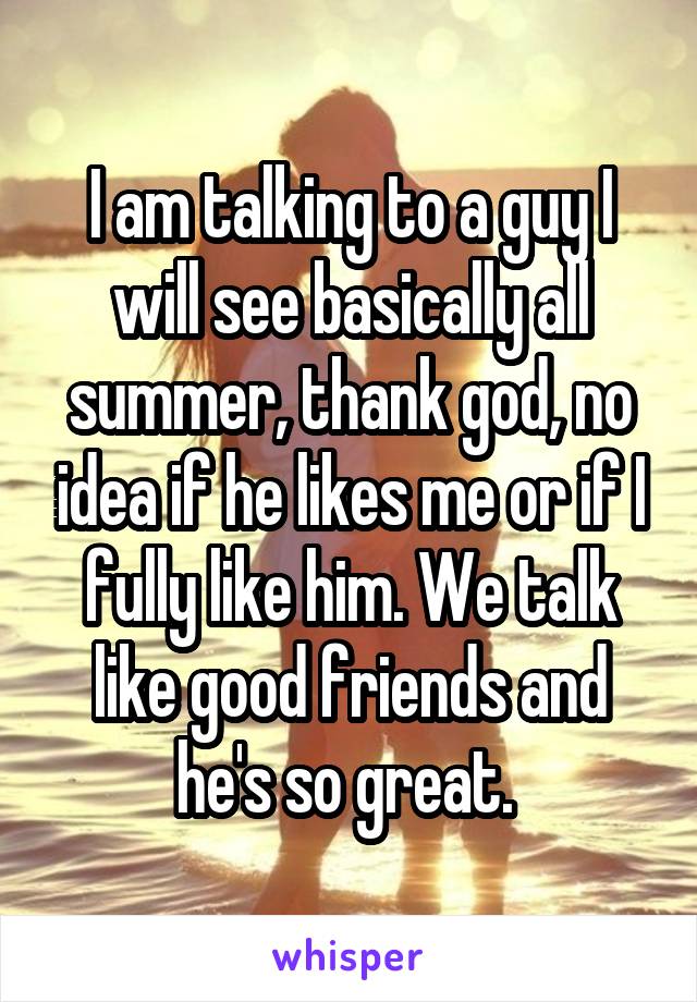 I am talking to a guy I will see basically all summer, thank god, no idea if he likes me or if I fully like him. We talk like good friends and he's so great. 