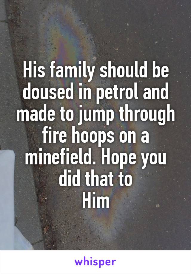 His family should be doused in petrol and made to jump through fire hoops on a minefield. Hope you did that to
Him