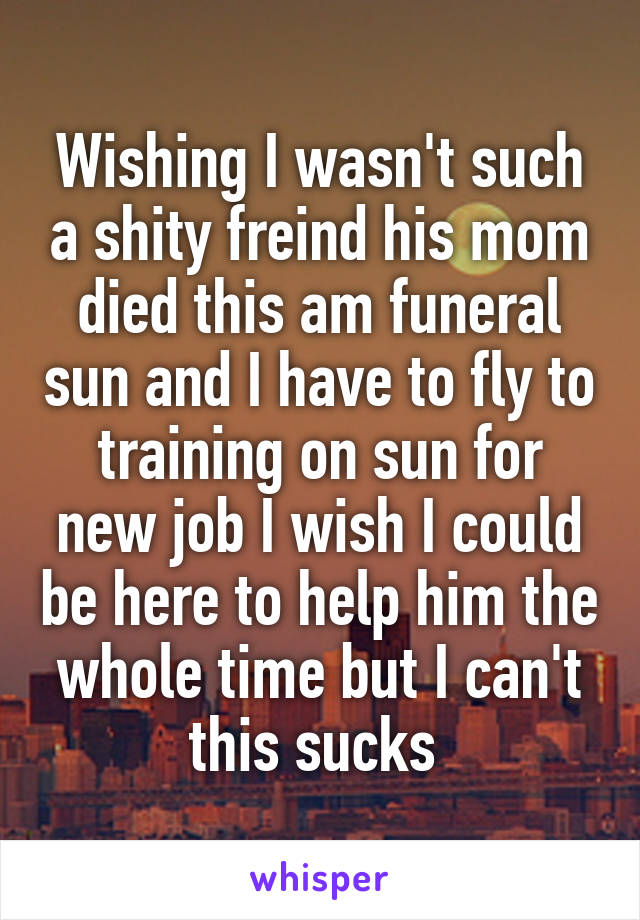 Wishing I wasn't such a shity freind his mom died this am funeral sun and I have to fly to training on sun for new job I wish I could be here to help him the whole time but I can't this sucks 