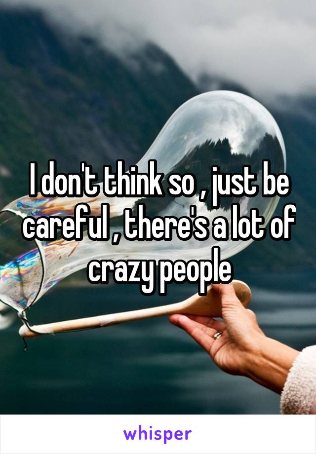 I don't think so , just be careful , there's a lot of crazy people