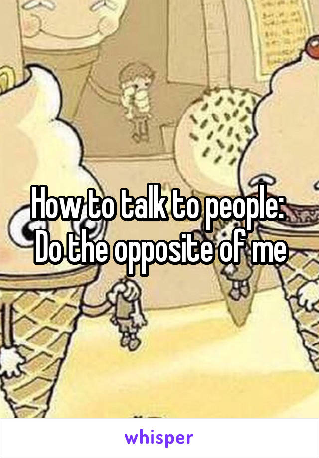 How to talk to people: 
Do the opposite of me