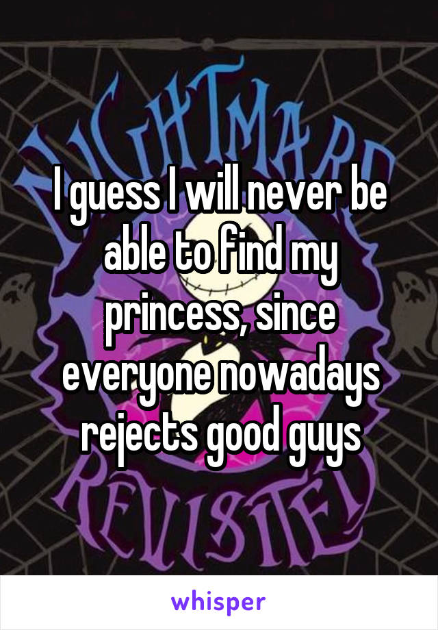 I guess I will never be able to find my princess, since everyone nowadays rejects good guys