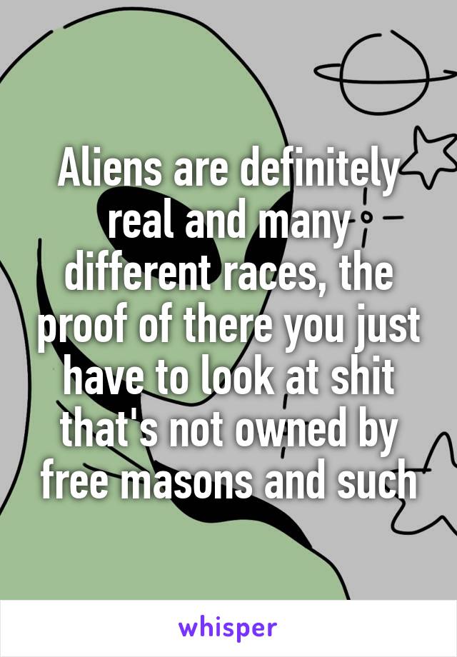 Aliens are definitely real and many different races, the proof of there you just have to look at shit that's not owned by free masons and such