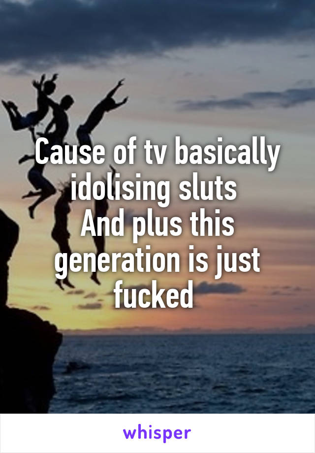 Cause of tv basically idolising sluts 
And plus this generation is just fucked 