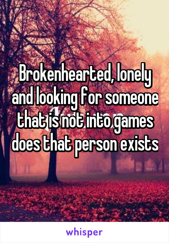 Brokenhearted, lonely and looking for someone that is not into games does that person exists 