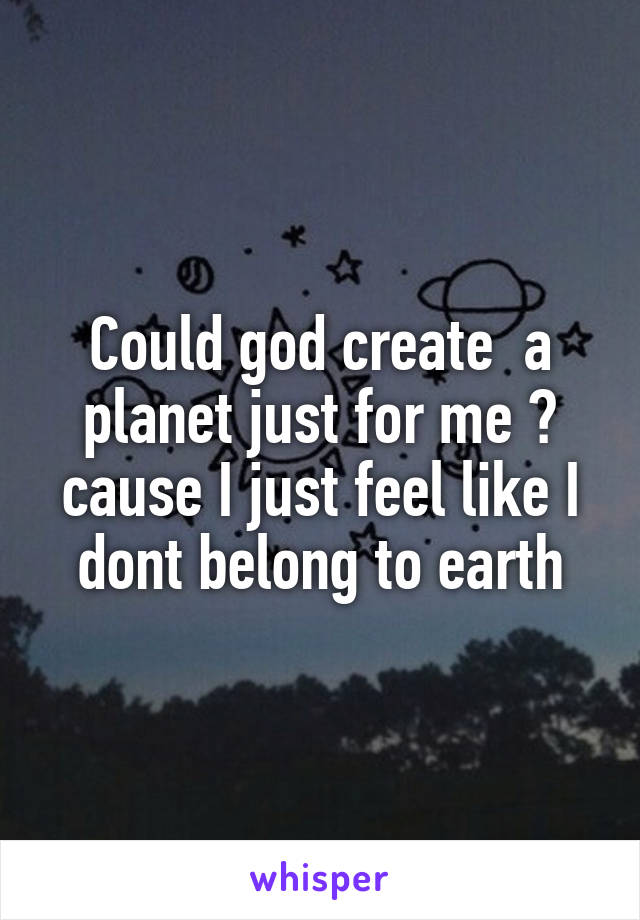 Could god create  a planet just for me ? cause I just feel like I dont belong to earth