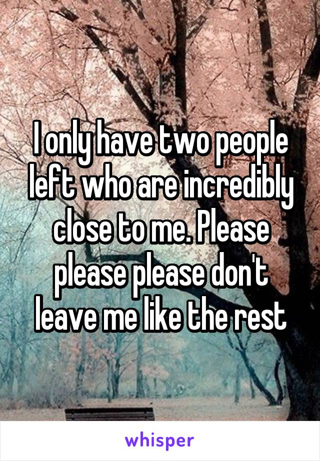 I only have two people left who are incredibly close to me. Please please please don't leave me like the rest