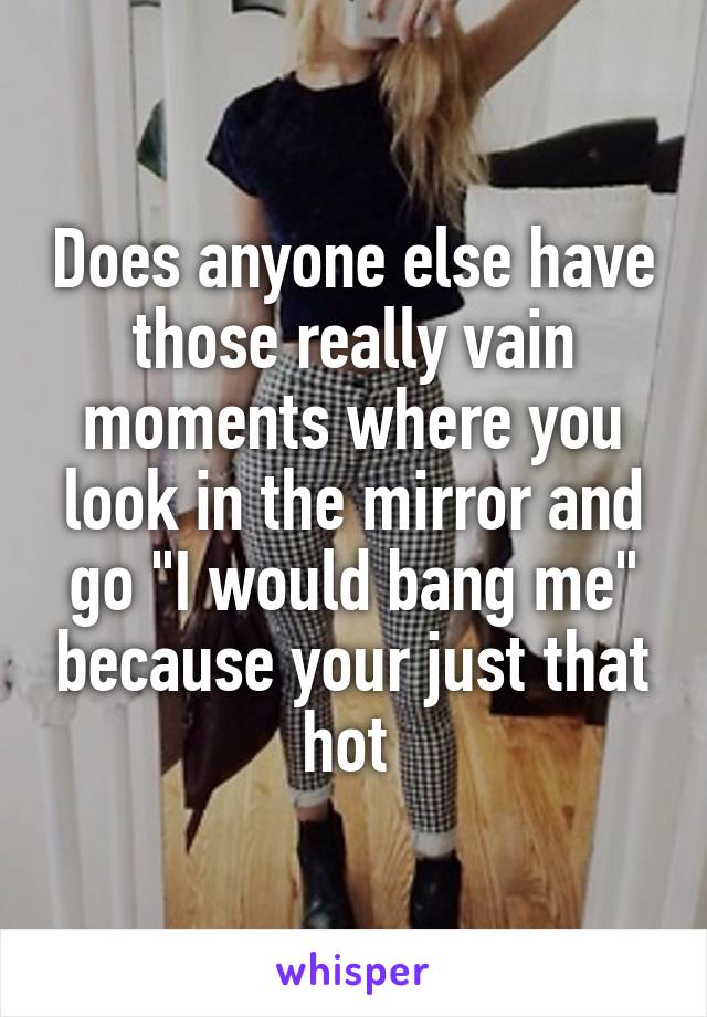 Does anyone else have those really vain moments where you look in the mirror and go "I would bang me" because your just that hot 