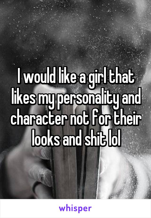 I would like a girl that likes my personality and character not for their looks and shit lol