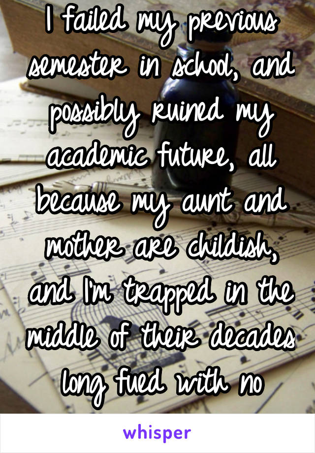 I failed my previous semester in school, and possibly ruined my academic future, all because my aunt and mother are childish, and I'm trapped in the middle of their decades long fued with no escape.