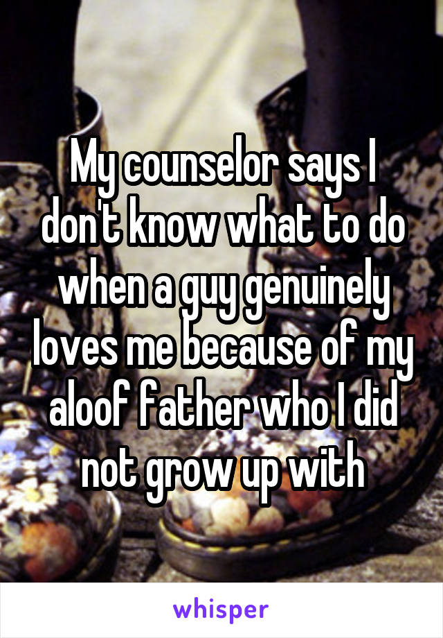 My counselor says I don't know what to do when a guy genuinely loves me because of my aloof father who I did not grow up with