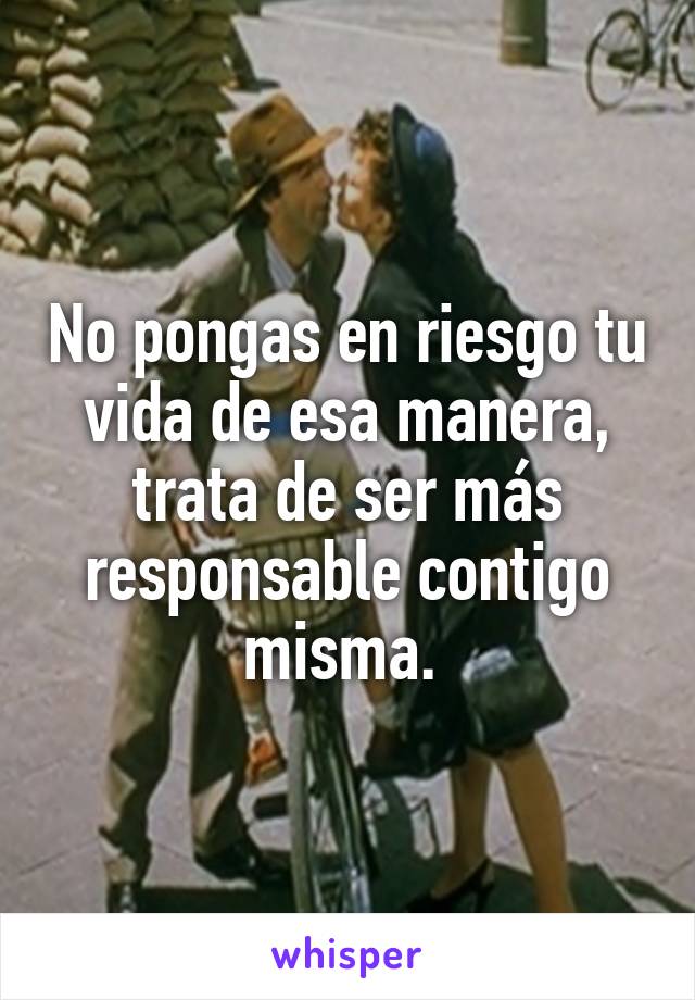 No pongas en riesgo tu vida de esa manera, trata de ser más responsable contigo misma. 