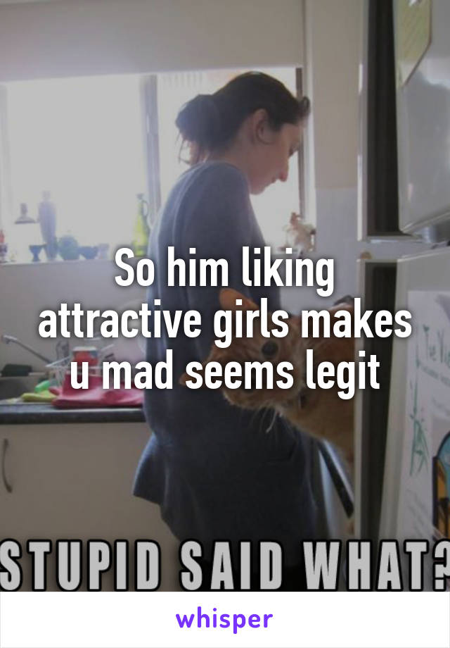 So him liking attractive girls makes u mad seems legit