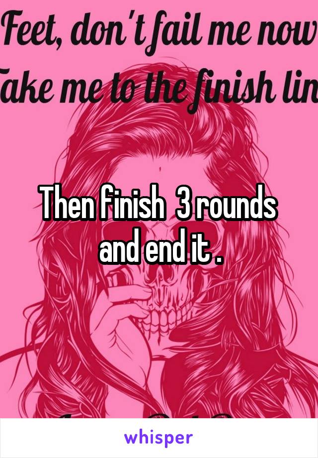 Then finish  3 rounds  and end it .