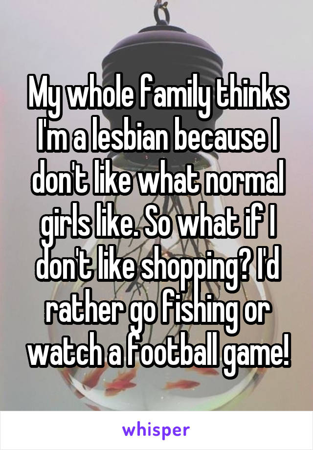 My whole family thinks I'm a lesbian because I don't like what normal girls like. So what if I don't like shopping? I'd rather go fishing or watch a football game!