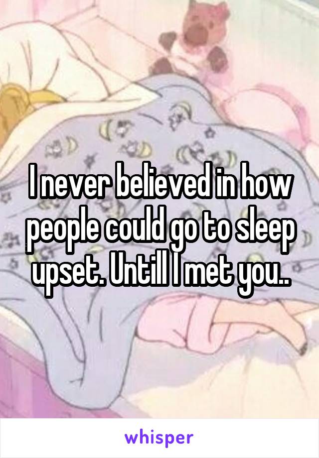 I never believed in how people could go to sleep upset. Untill I met you..