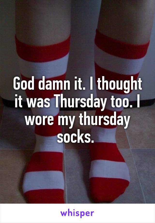 God damn it. I thought it was Thursday too. I wore my thursday socks. 