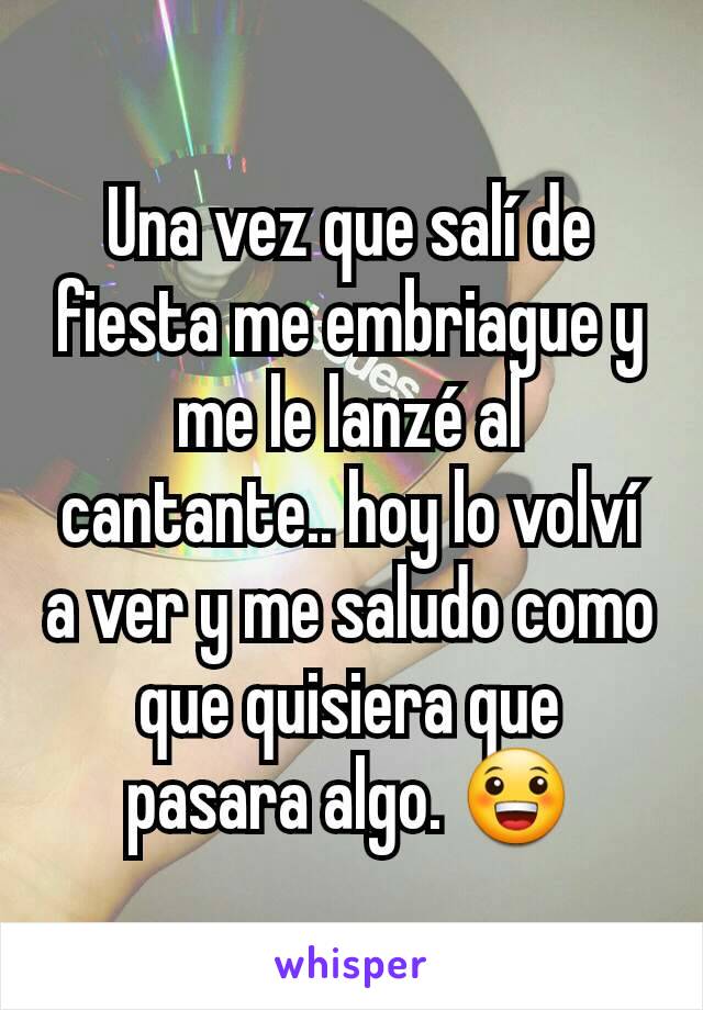 Una vez que salí de fiesta me embriague y me le lanzé al cantante.. hoy lo volví a ver y me saludo como que quisiera que pasara algo. 😀