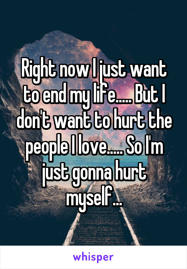 Right now I just want to end my life..... But I don't want to hurt the people I love..... So I'm just gonna hurt myself...