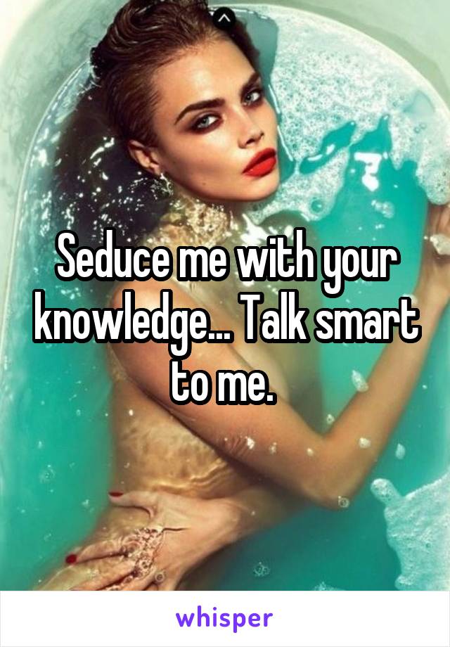 Seduce me with your knowledge... Talk smart to me. 