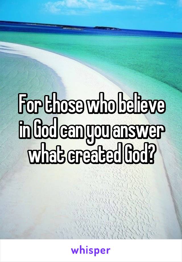 For those who believe in God can you answer what created God?