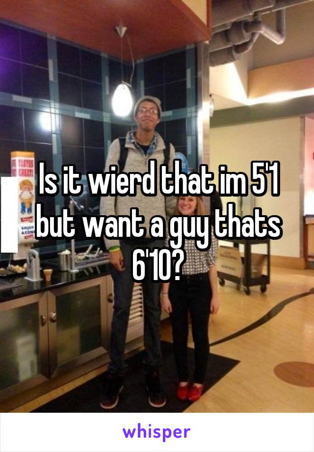 Is it wierd that im 5'1 but want a guy thats 6'10?