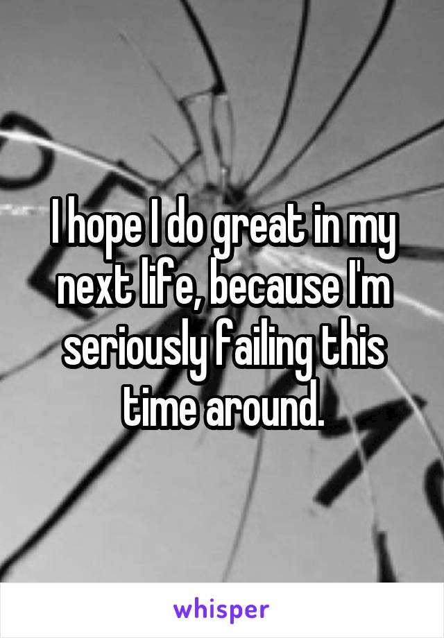 I hope I do great in my next life, because I'm seriously failing this time around.