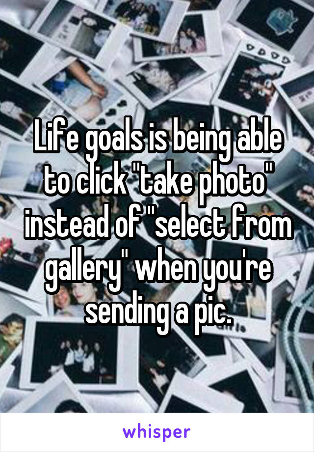 Life goals is being able to click "take photo" instead of "select from gallery" when you're sending a pic.