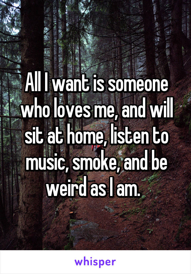 All I want is someone who loves me, and will sit at home, listen to music, smoke, and be weird as I am.  